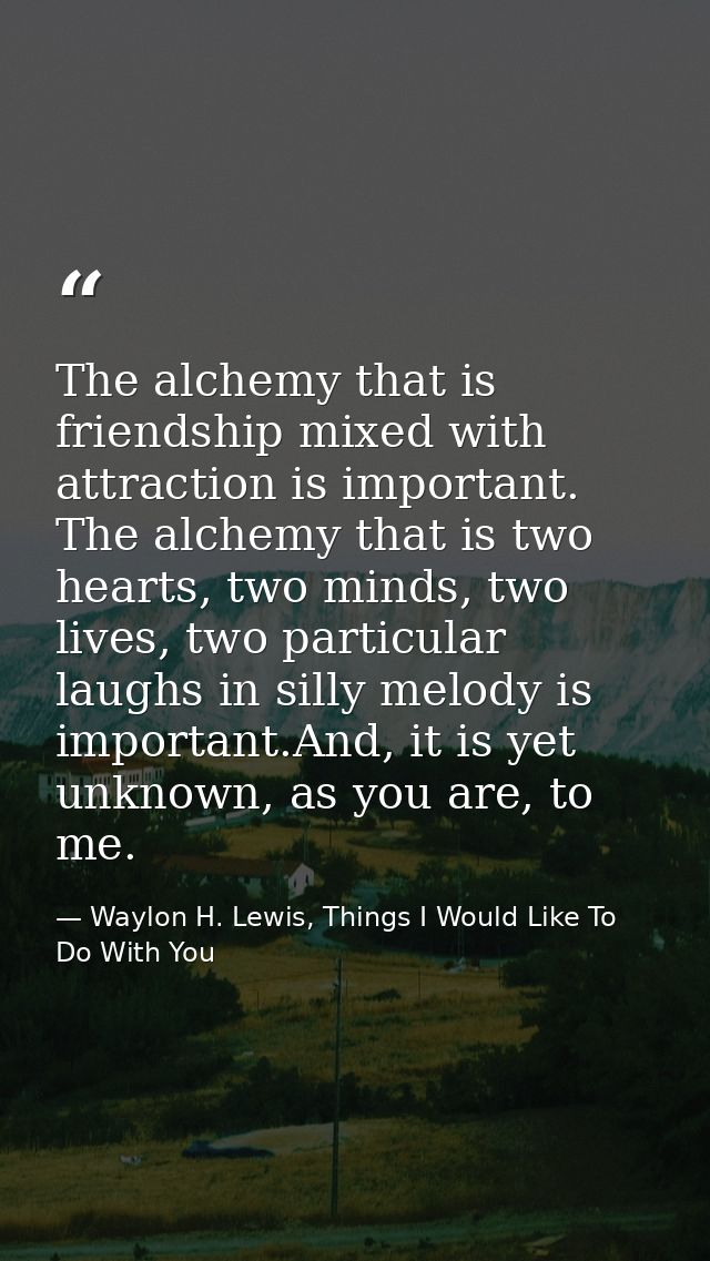 The alchemy that is friendship mixed with attraction is important. The alchemy that is two hearts, two minds, two lives, — Waylon H. Lewis, Things I Would Like To Do With You