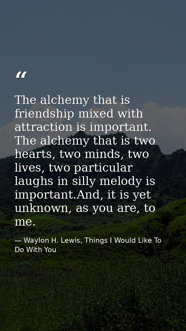 The alchemy that is friendship mixed with attraction is important. The alchemy that is two hearts, two minds, two lives, — Waylon H. Lewis, Things I Would Like To Do With You