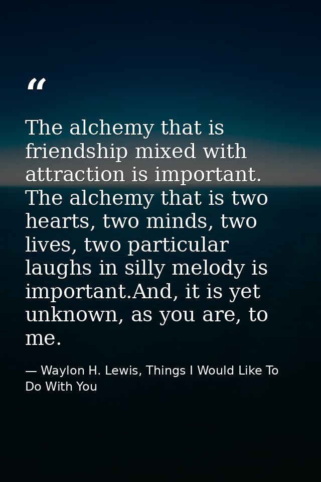 The alchemy that is friendship mixed with attraction is important. The alchemy that is two hearts, two minds, two lives, — Waylon H. Lewis, Things I Would Like To Do With You