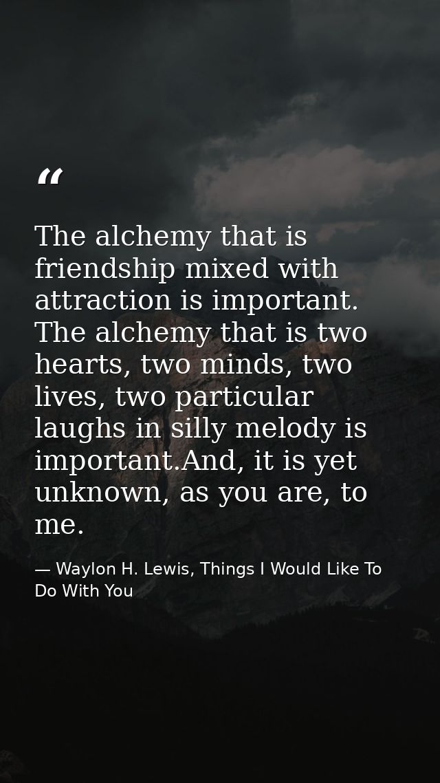 The alchemy that is friendship mixed with attraction is important. The alchemy that is two hearts, two minds, two lives, — Waylon H. Lewis, Things I Would Like To Do With You