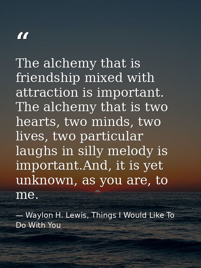 The alchemy that is friendship mixed with attraction is important. The alchemy that is two hearts, two minds, two lives, — Waylon H. Lewis, Things I Would Like To Do With You