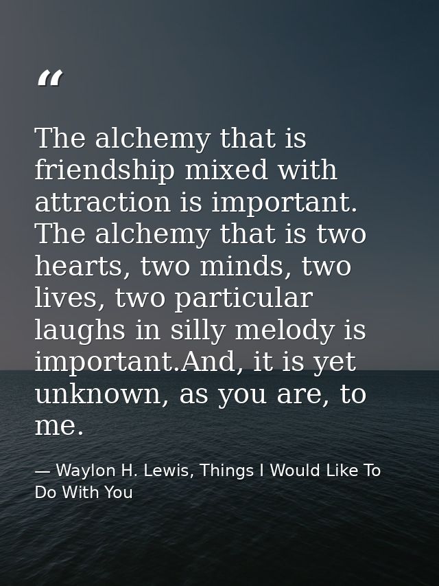 The alchemy that is friendship mixed with attraction is important. The alchemy that is two hearts, two minds, two lives, — Waylon H. Lewis, Things I Would Like To Do With You
