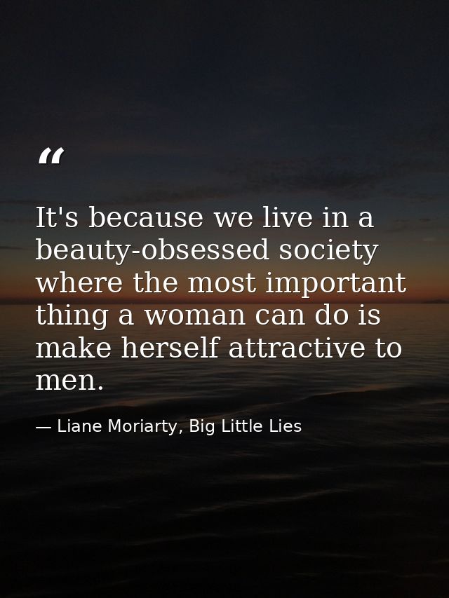 It's because we live in a beauty-obsessed society where the most important thing a woman can do is make herself attracti — Liane Moriarty, Big Little Lies
