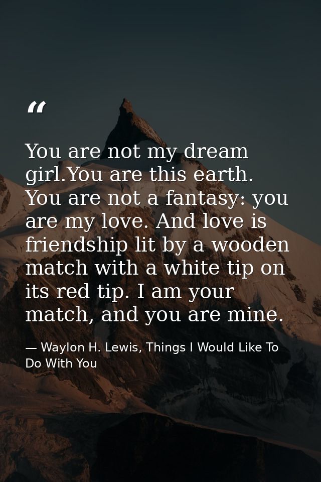 You are not my dream girl.You are this earth. You are not a fantasy: you are my love. And love is friendship lit by a wo — Waylon H. Lewis, Things I Would Like To Do With You