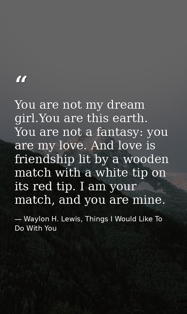 You are not my dream girl.You are this earth. You are not a fantasy: you are my love. And love is friendship lit by a wo — Waylon H. Lewis, Things I Would Like To Do With You