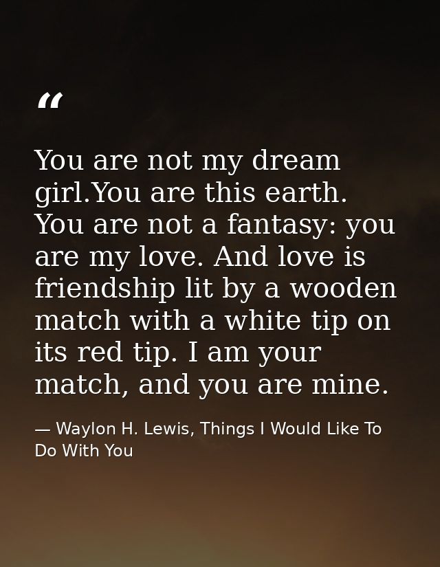 You are not my dream girl.You are this earth. You are not a fantasy: you are my love. And love is friendship lit by a wo — Waylon H. Lewis, Things I Would Like To Do With You