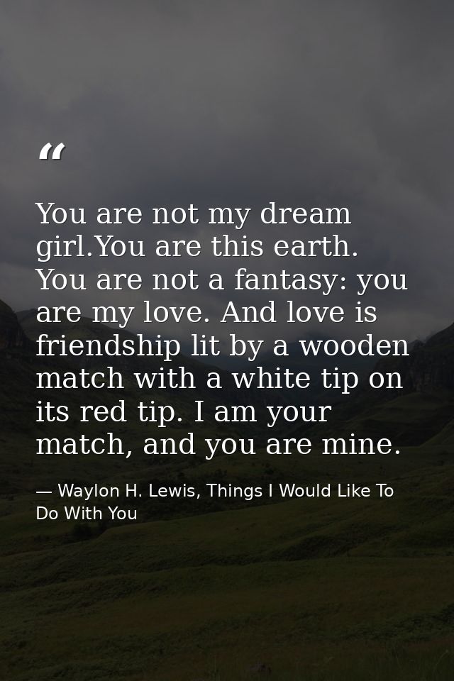 You are not my dream girl.You are this earth. You are not a fantasy: you are my love. And love is friendship lit by a wo — Waylon H. Lewis, Things I Would Like To Do With You