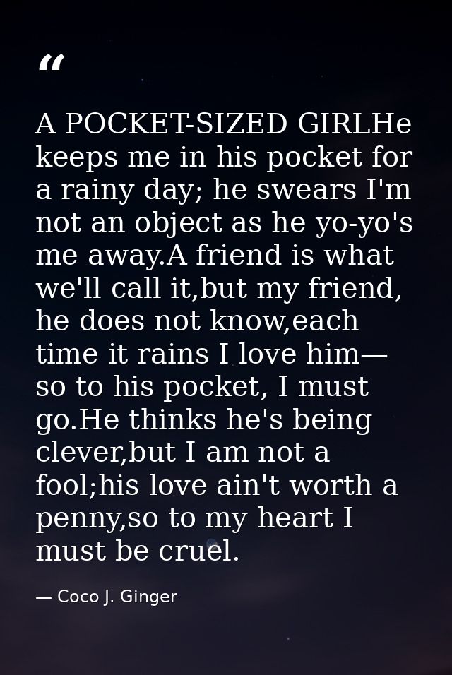 A POCKET-SIZED GIRLHe keeps me in his pocket for a rainy day; he swears I'm not an object as he yo-yo's me away.A friend — Coco J. Ginger