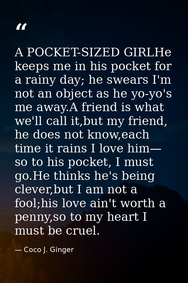 A POCKET-SIZED GIRLHe keeps me in his pocket for a rainy day; he swears I'm not an object as he yo-yo's me away.A friend — Coco J. Ginger