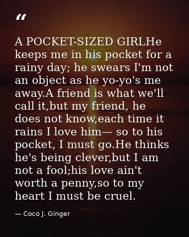 A POCKET-SIZED GIRLHe keeps me in his pocket for a rainy day; he swears I'm not an object as he yo-yo's me away.A friend — Coco J. Ginger