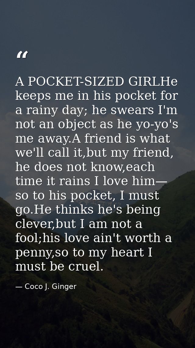 A POCKET-SIZED GIRLHe keeps me in his pocket for a rainy day; he swears I'm not an object as he yo-yo's me away.A friend — Coco J. Ginger