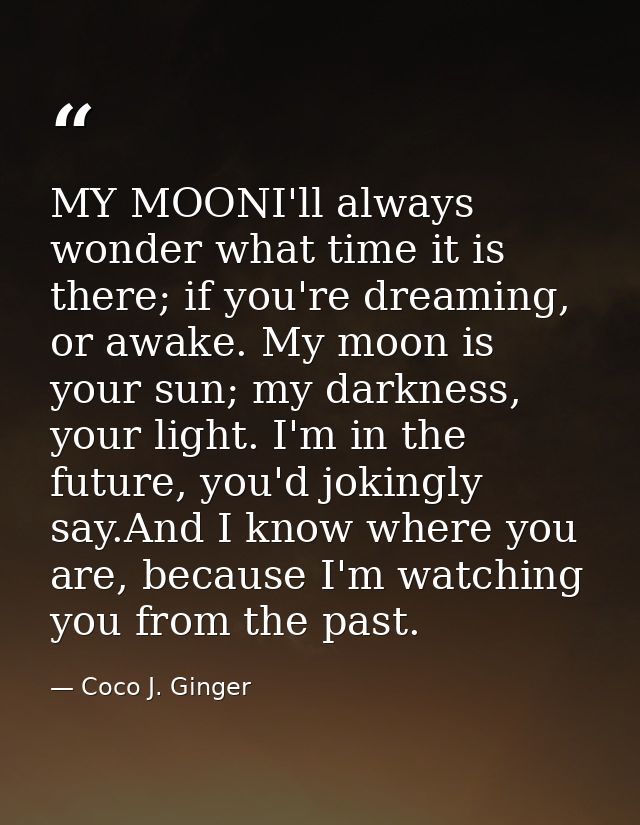 MY MOONI'll always wonder what time it is there; if you're dreaming, or awake. My moon is your sun; my darkness, your li — Coco J. Ginger