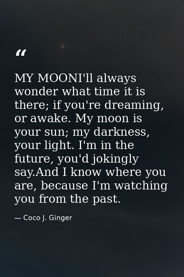 MY MOONI'll always wonder what time it is there; if you're dreaming, or awake. My moon is your sun; my darkness, your li — Coco J. Ginger