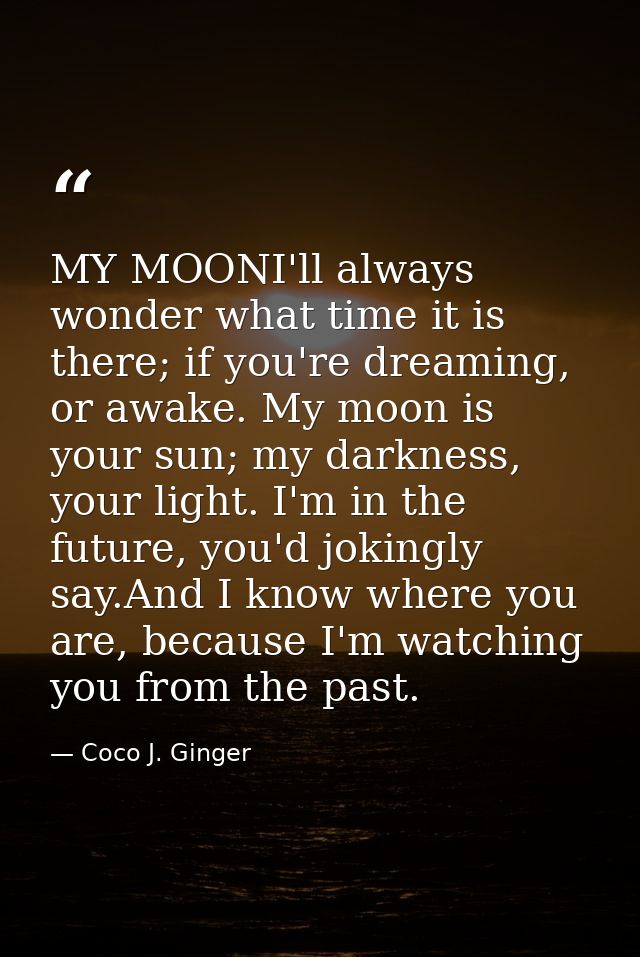 MY MOONI'll always wonder what time it is there; if you're dreaming, or awake. My moon is your sun; my darkness, your li — Coco J. Ginger