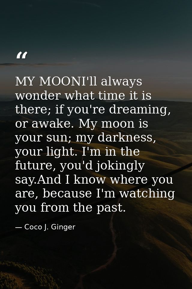 MY MOONI'll always wonder what time it is there; if you're dreaming, or awake. My moon is your sun; my darkness, your li — Coco J. Ginger
