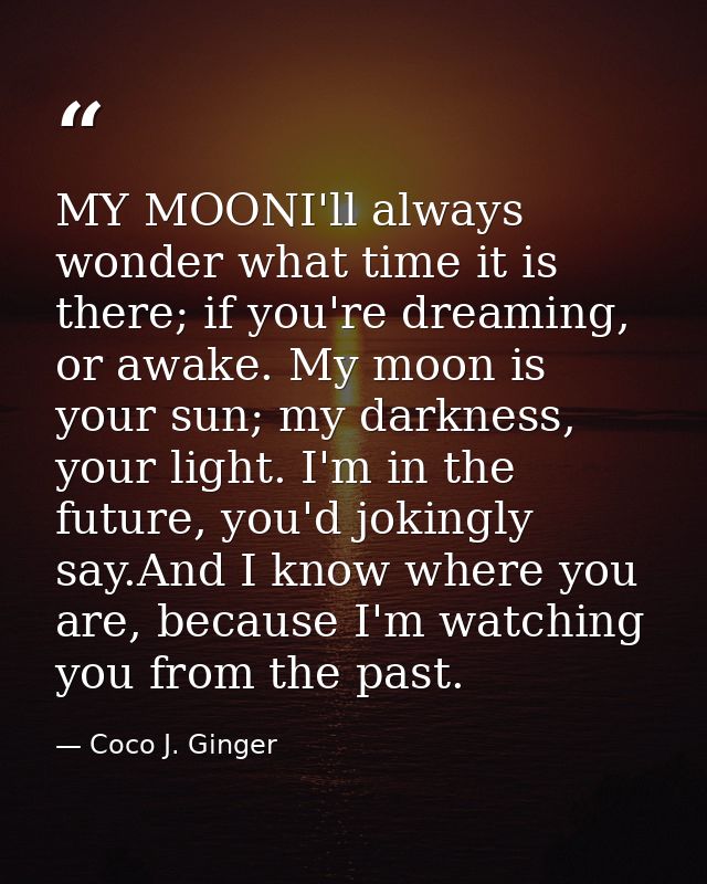 MY MOONI'll always wonder what time it is there; if you're dreaming, or awake. My moon is your sun; my darkness, your li — Coco J. Ginger