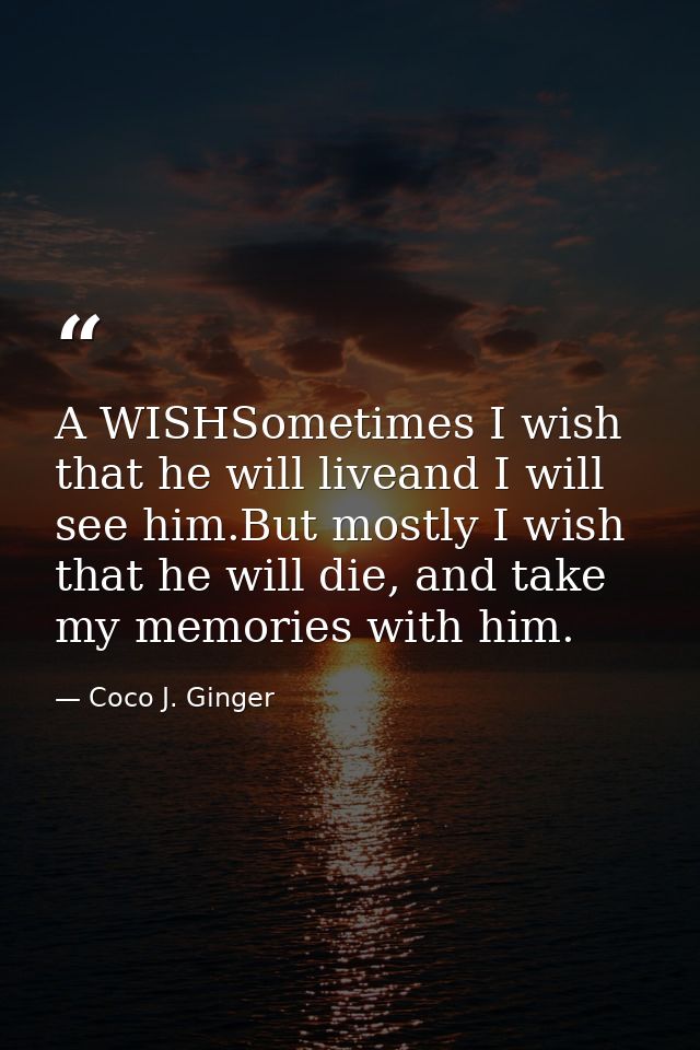 A WISHSometimes I wish that he will liveand I will see him.But mostly I wish that he will die, and take my memories with — Coco J. Ginger
