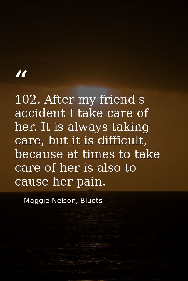 102. After my friend's accident I take care of her. It is always taking care, but it is difficult, because at times to t — Maggie Nelson, Bluets
