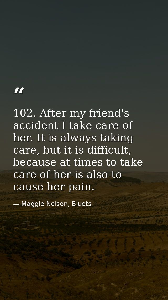 102. After my friend's accident I take care of her. It is always taking care, but it is difficult, because at times to t — Maggie Nelson, Bluets