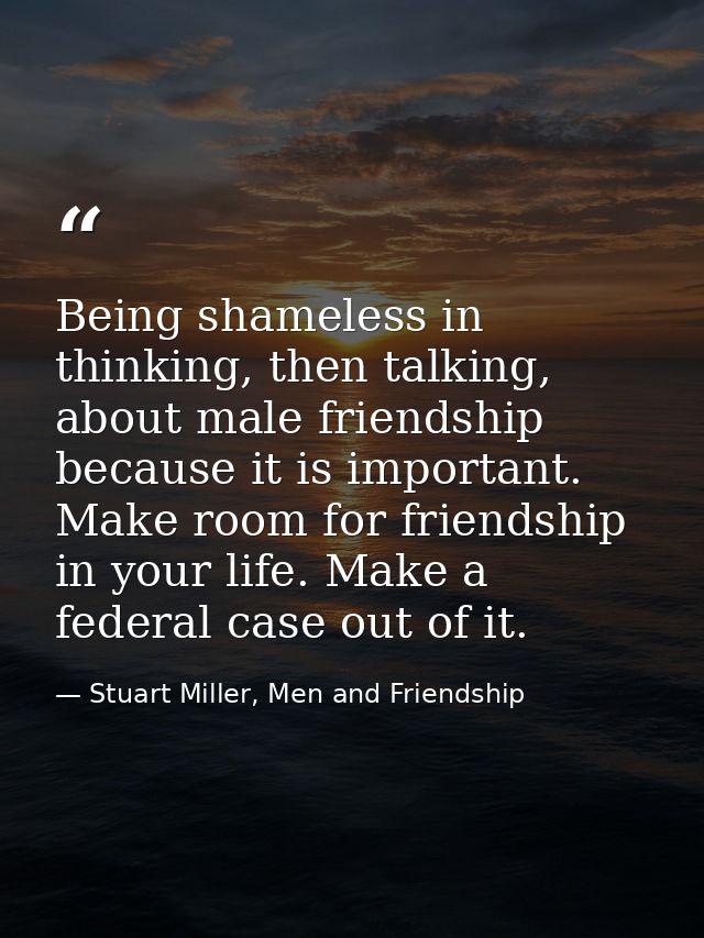 Being shameless in thinking, then talking, about male friendship because it is important. Make room for friendship in yo — Stuart Miller, Men and Friendship