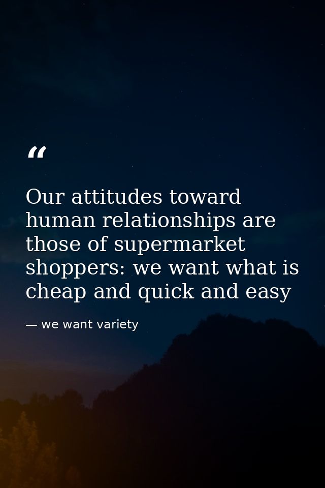 Our attitudes toward human relationships are those of supermarket shoppers: we want what is cheap and quick and easy — we want variety