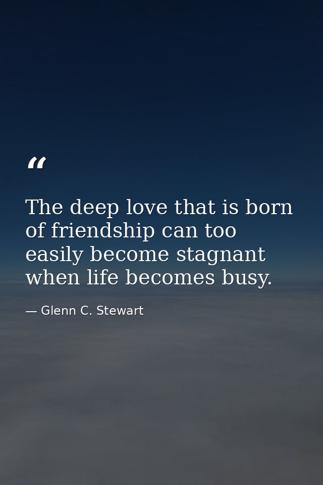 The deep love that is born of friendship can too easily become stagnant when life becomes busy. — Glenn C. Stewart
