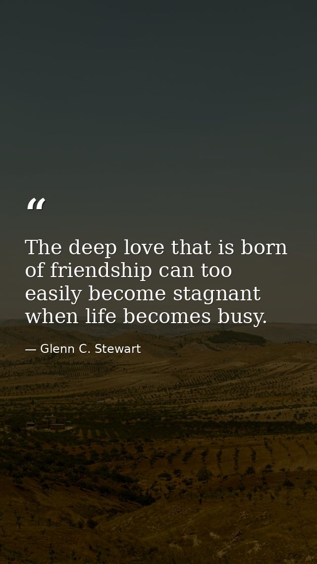 The deep love that is born of friendship can too easily become stagnant when life becomes busy. — Glenn C. Stewart