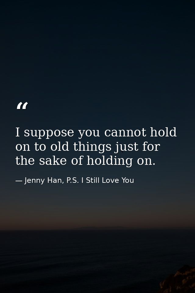I suppose you cannot hold on to old things just for the sake of holding on. — Jenny Han, P.S. I Still Love You