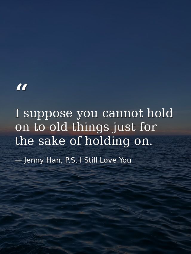 I suppose you cannot hold on to old things just for the sake of holding on. — Jenny Han, P.S. I Still Love You