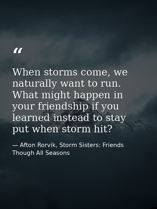 When storms come, we naturally want to run. What might happen in your friendship if you learned instead to stay put when — Afton Rorvik, Storm Sisters: Friends Though All Seasons