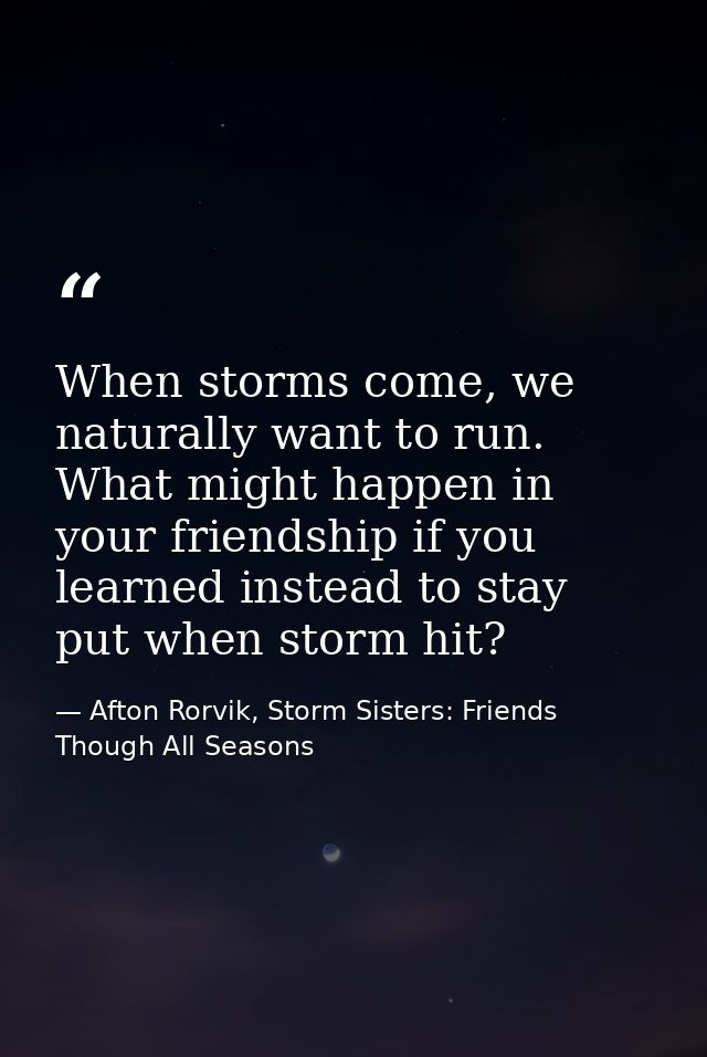 When storms come, we naturally want to run. What might happen in your friendship if you learned instead to stay put when — Afton Rorvik, Storm Sisters: Friends Though All Seasons