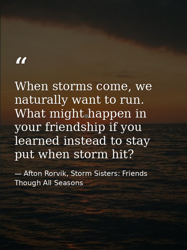 When storms come, we naturally want to run. What might happen in your friendship if you learned instead to stay put when — Afton Rorvik, Storm Sisters: Friends Though All Seasons
