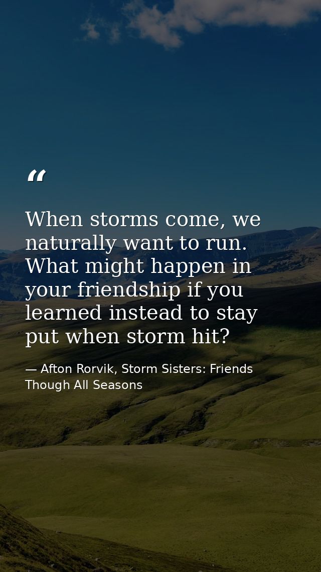 When storms come, we naturally want to run. What might happen in your friendship if you learned instead to stay put when — Afton Rorvik, Storm Sisters: Friends Though All Seasons