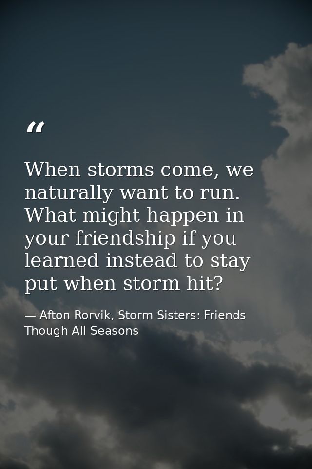 When storms come, we naturally want to run. What might happen in your friendship if you learned instead to stay put when — Afton Rorvik, Storm Sisters: Friends Though All Seasons