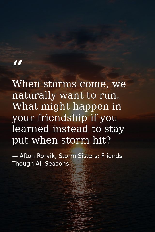 When storms come, we naturally want to run. What might happen in your friendship if you learned instead to stay put when — Afton Rorvik, Storm Sisters: Friends Though All Seasons