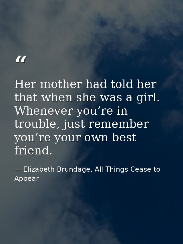 Her mother had told her that when she was a girl. Whenever you’re in trouble, just remember you’re your own best friend. — Elizabeth Brundage, All Things Cease to Appear