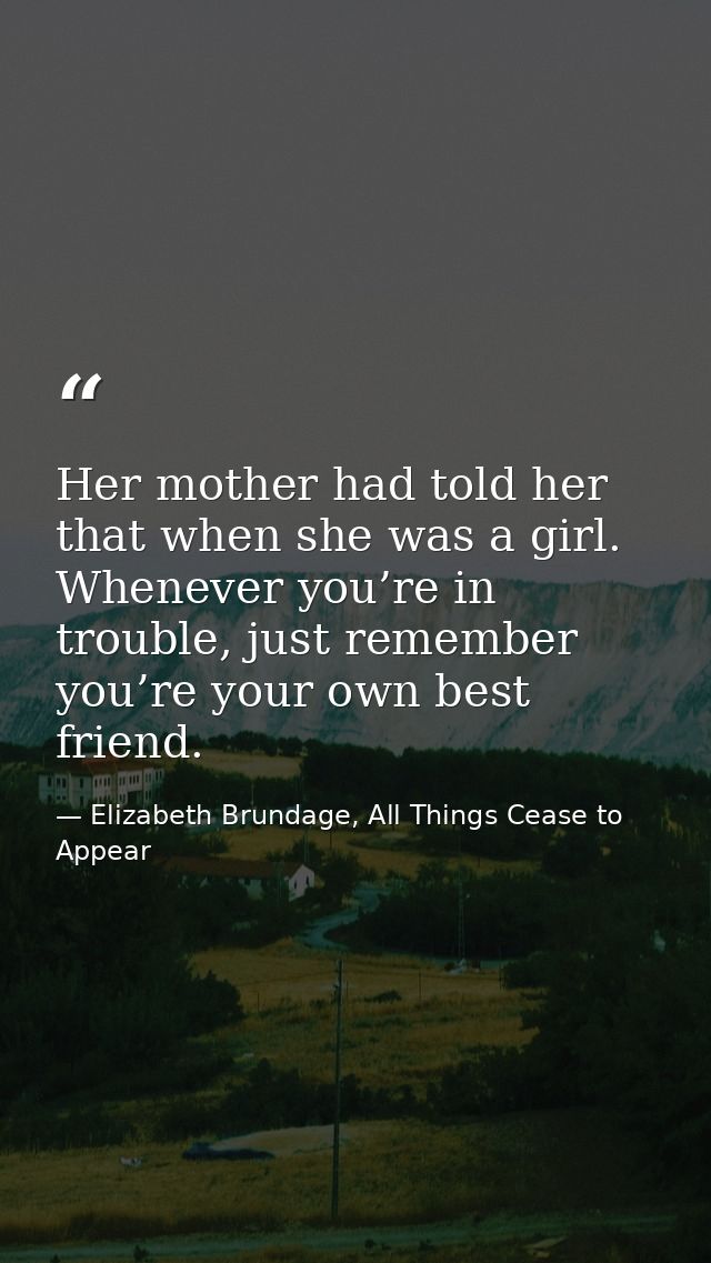 Her mother had told her that when she was a girl. Whenever you’re in trouble, just remember you’re your own best friend. — Elizabeth Brundage, All Things Cease to Appear