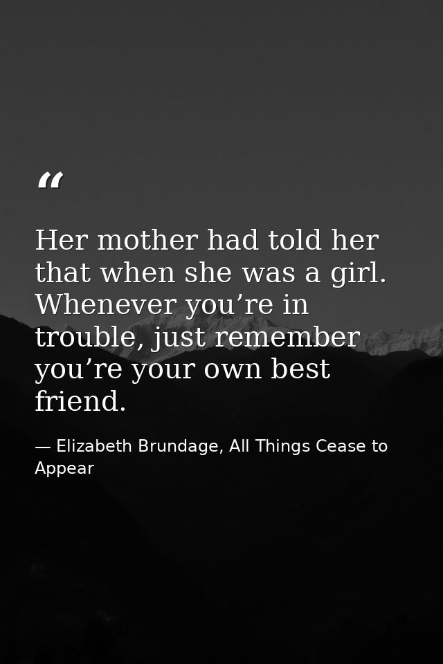 Her mother had told her that when she was a girl. Whenever you’re in trouble, just remember you’re your own best friend. — Elizabeth Brundage, All Things Cease to Appear