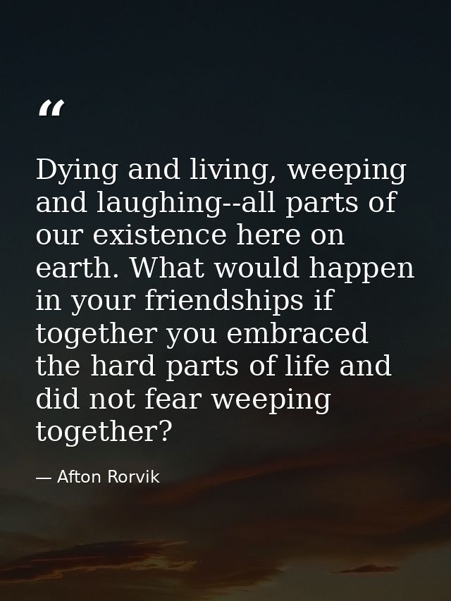 Dying and living, weeping and laughing--all parts of our existence here on earth. What would happen in your friendships  — Afton Rorvik