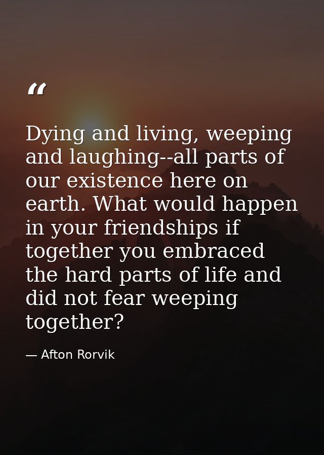 Dying and living, weeping and laughing--all parts of our existence here on earth. What would happen in your friendships  — Afton Rorvik