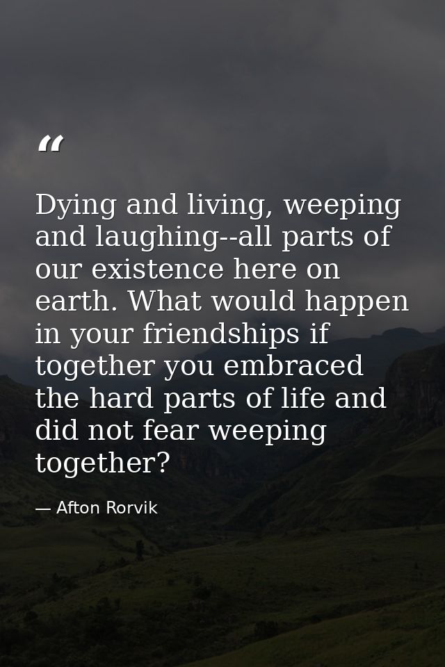Dying and living, weeping and laughing--all parts of our existence here on earth. What would happen in your friendships  — Afton Rorvik