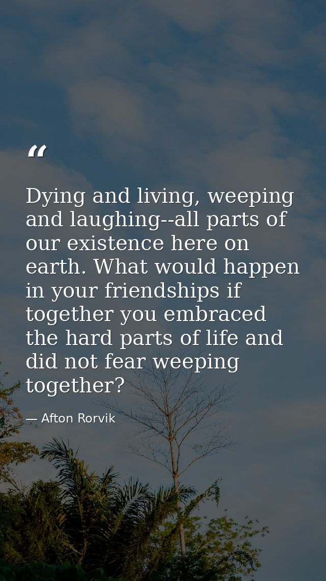 Dying and living, weeping and laughing--all parts of our existence here on earth. What would happen in your friendships  — Afton Rorvik
