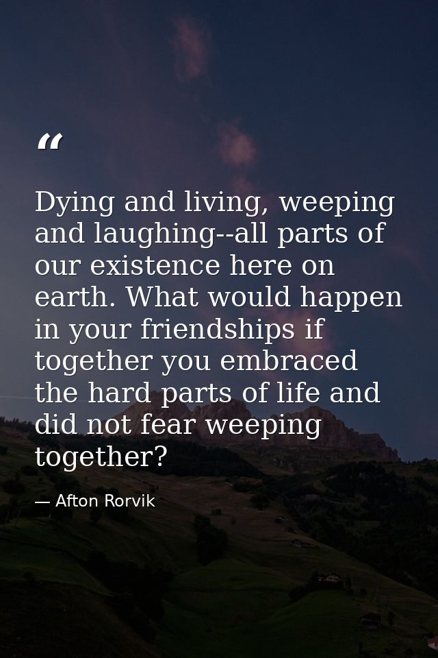 Dying and living, weeping and laughing--all parts of our existence here on earth. What would happen in your friendships  — Afton Rorvik