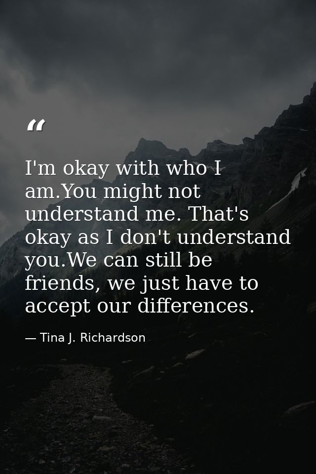 I'm okay with who I am.You might not understand me. That's okay as I don't understand you.We can still be friends, we ju — Tina J. Richardson