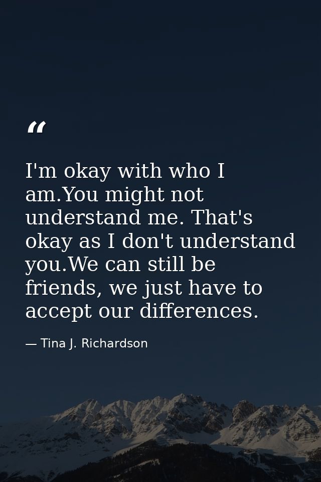 I'm okay with who I am.You might not understand me. That's okay as I don't understand you.We can still be friends, we ju — Tina J. Richardson