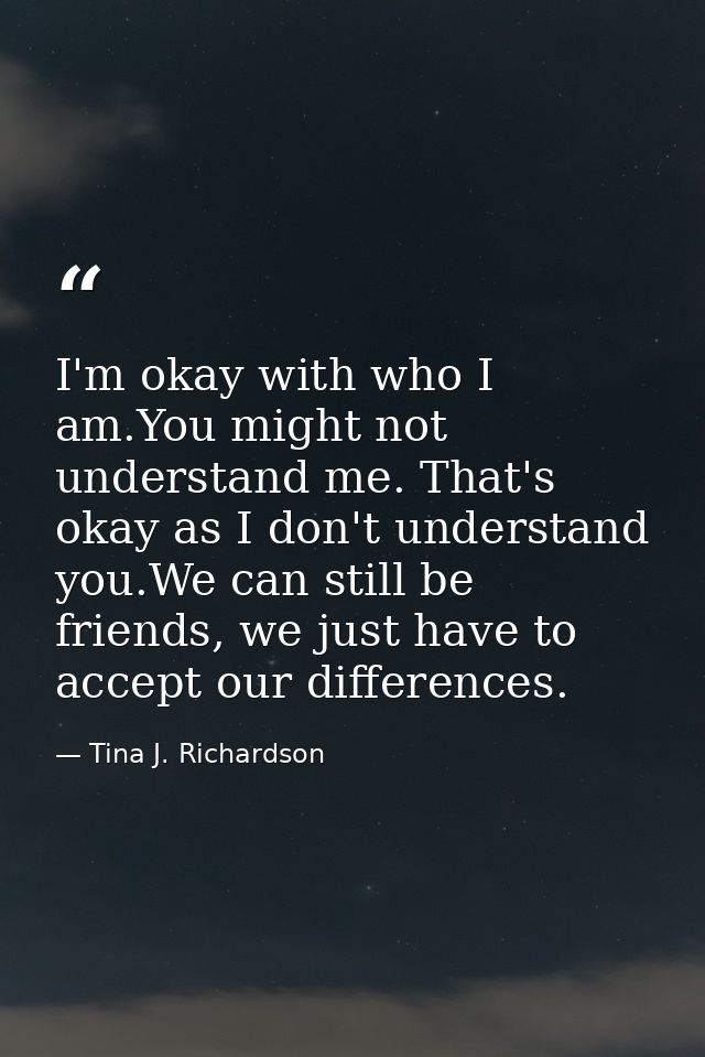 I'm okay with who I am.You might not understand me. That's okay as I don't understand you.We can still be friends, we ju — Tina J. Richardson