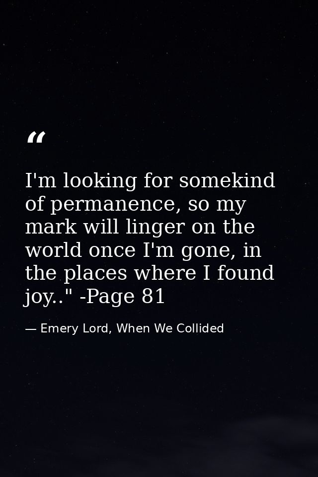 I'm looking for somekind of permanence, so my mark will linger on the world once I'm gone, in the places where I found j — Emery Lord, When We Collided