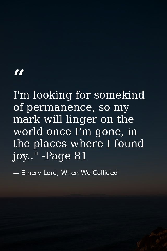 I'm looking for somekind of permanence, so my mark will linger on the world once I'm gone, in the places where I found j — Emery Lord, When We Collided