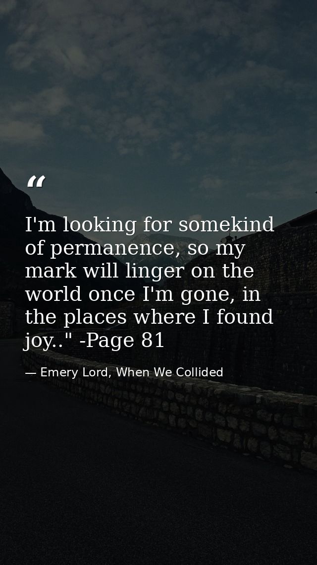 I'm looking for somekind of permanence, so my mark will linger on the world once I'm gone, in the places where I found j — Emery Lord, When We Collided