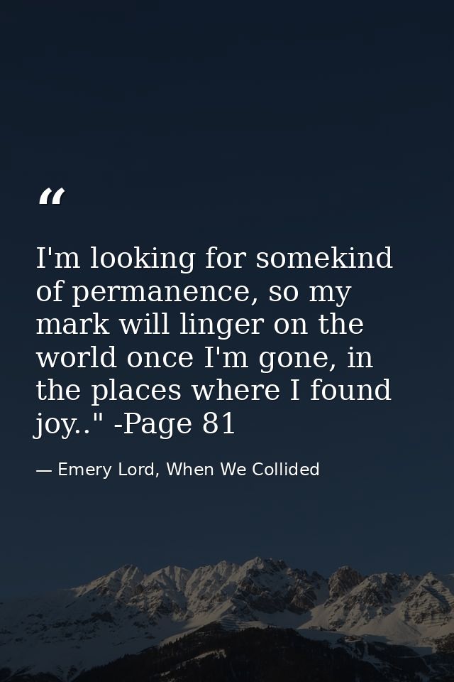 I'm looking for somekind of permanence, so my mark will linger on the world once I'm gone, in the places where I found j — Emery Lord, When We Collided